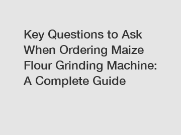 Key Questions to Ask When Ordering Maize Flour Grinding Machine: A Complete Guide