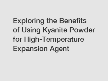Exploring the Benefits of Using Kyanite Powder for High-Temperature Expansion Agent