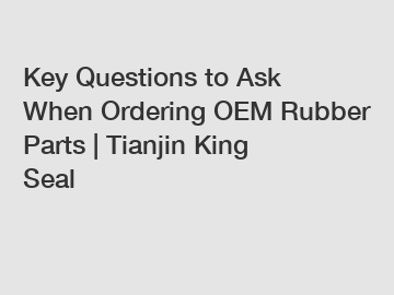 Key Questions to Ask When Ordering OEM Rubber Parts | Tianjin King Seal
