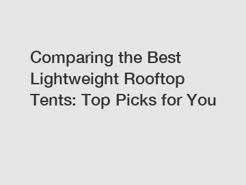 Comparing the Best Lightweight Rooftop Tents: Top Picks for You