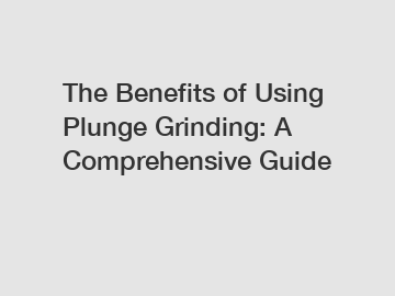 The Benefits of Using Plunge Grinding: A Comprehensive Guide