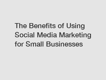 The Benefits of Using Social Media Marketing for Small Businesses