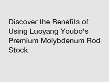 Discover the Benefits of Using Luoyang Youbo's Premium Molybdenum Rod Stock