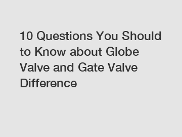 10 Questions You Should to Know about Globe Valve and Gate Valve Difference