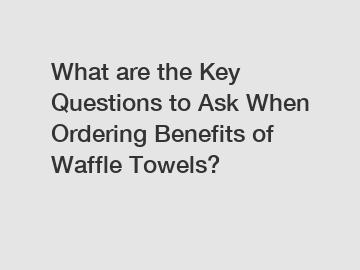 What are the Key Questions to Ask When Ordering Benefits of Waffle Towels?