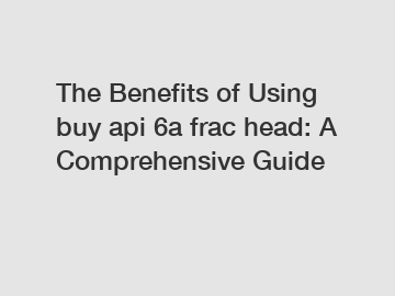 The Benefits of Using buy api 6a frac head: A Comprehensive Guide