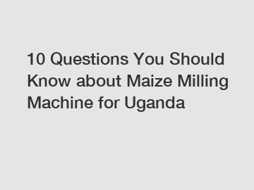10 Questions You Should Know about Maize Milling Machine for Uganda