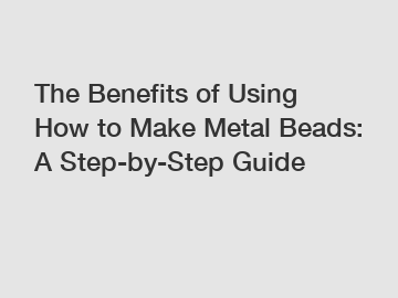 The Benefits of Using How to Make Metal Beads: A Step-by-Step Guide