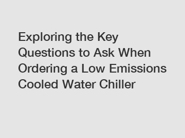 Exploring the Key Questions to Ask When Ordering a Low Emissions Cooled Water Chiller