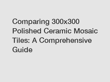 Comparing 300x300 Polished Ceramic Mosaic Tiles: A Comprehensive Guide