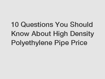 10 Questions You Should Know About High Density Polyethylene Pipe Price