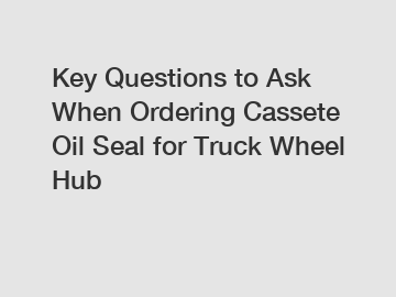 Key Questions to Ask When Ordering Cassete Oil Seal for Truck Wheel Hub