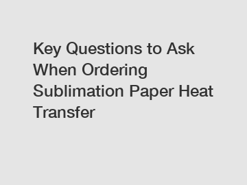 Key Questions to Ask When Ordering Sublimation Paper Heat Transfer