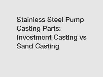 Stainless Steel Pump Casting Parts: Investment Casting vs Sand Casting