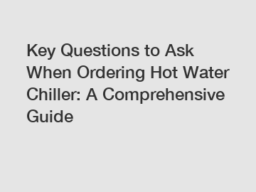 Key Questions to Ask When Ordering Hot Water Chiller: A Comprehensive Guide