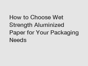 How to Choose Wet Strength Aluminized Paper for Your Packaging Needs