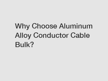 Why Choose Aluminum Alloy Conductor Cable Bulk?