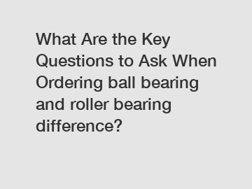 What Are the Key Questions to Ask When Ordering ball bearing and roller bearing difference?