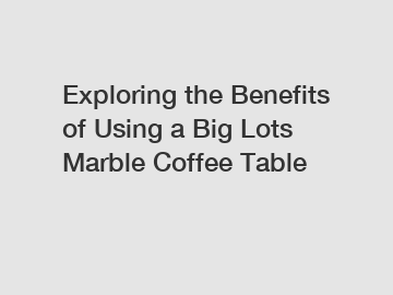 Exploring the Benefits of Using a Big Lots Marble Coffee Table