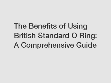 The Benefits of Using British Standard O Ring: A Comprehensive Guide