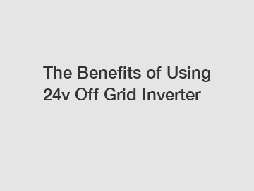 The Benefits of Using 24v Off Grid Inverter