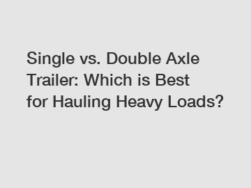 Single vs. Double Axle Trailer: Which is Best for Hauling Heavy Loads?