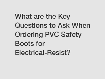 What are the Key Questions to Ask When Ordering PVC Safety Boots for Electrical-Resist?