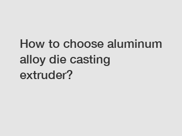 How to choose aluminum alloy die casting extruder?