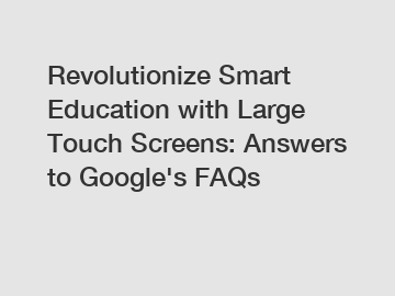 Revolutionize Smart Education with Large Touch Screens: Answers to Google's FAQs