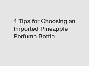 4 Tips for Choosing an Imported Pineapple Perfume Bottle