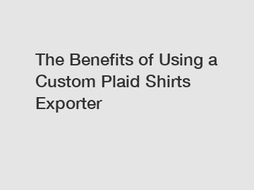 The Benefits of Using a Custom Plaid Shirts Exporter