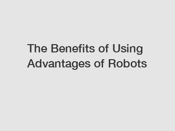 The Benefits of Using Advantages of Robots