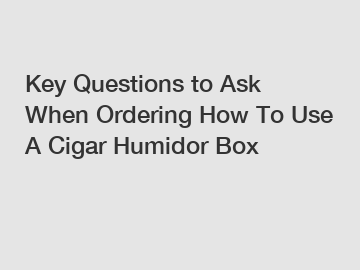 Key Questions to Ask When Ordering How To Use A Cigar Humidor Box