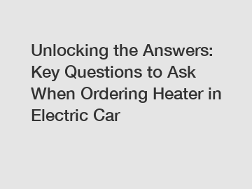 Unlocking the Answers: Key Questions to Ask When Ordering Heater in Electric Car