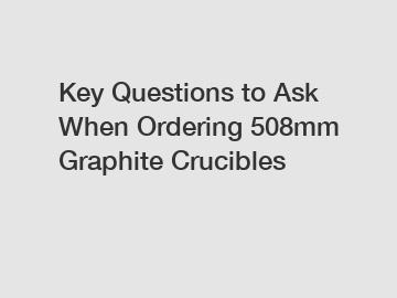 Key Questions to Ask When Ordering 508mm Graphite Crucibles