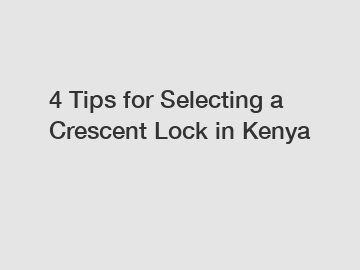 4 Tips for Selecting a Crescent Lock in Kenya