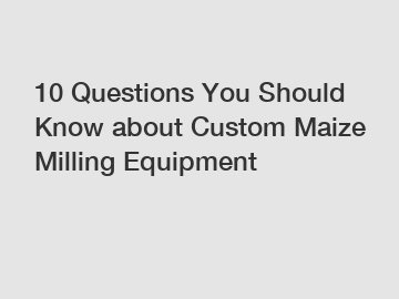 10 Questions You Should Know about Custom Maize Milling Equipment