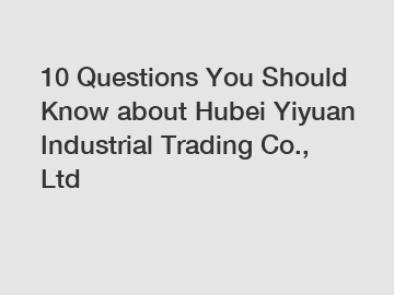 10 Questions You Should Know about Hubei Yiyuan Industrial Trading Co., Ltd