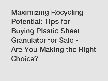 Maximizing Recycling Potential: Tips for Buying Plastic Sheet Granulator for Sale - Are You Making the Right Choice?