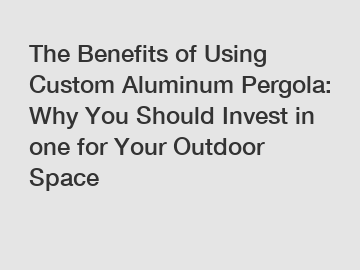 The Benefits of Using Custom Aluminum Pergola: Why You Should Invest in one for Your Outdoor Space