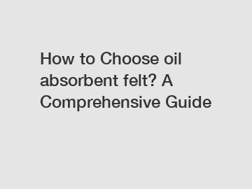 How to Choose oil absorbent felt? A Comprehensive Guide