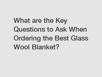 What are the Key Questions to Ask When Ordering the Best Glass Wool Blanket?