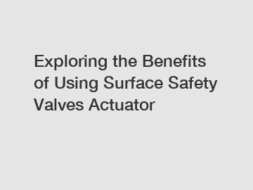 Exploring the Benefits of Using Surface Safety Valves Actuator