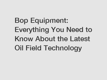 Bop Equipment: Everything You Need to Know About the Latest Oil Field Technology