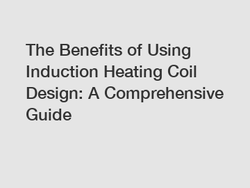 The Benefits of Using Induction Heating Coil Design: A Comprehensive Guide