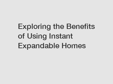 Exploring the Benefits of Using Instant Expandable Homes