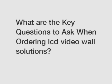 What are the Key Questions to Ask When Ordering lcd video wall solutions?