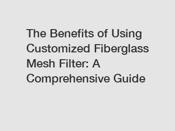 The Benefits of Using Customized Fiberglass Mesh Filter: A Comprehensive Guide