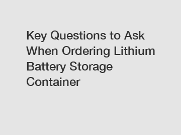 Key Questions to Ask When Ordering Lithium Battery Storage Container