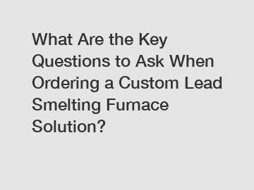 What Are the Key Questions to Ask When Ordering a Custom Lead Smelting Furnace Solution?